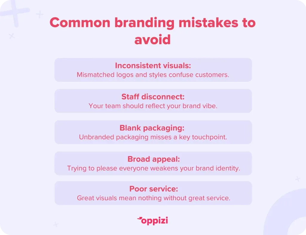 Common branding mistakes to avoid
1. Inconsistent visuals: Mismatched logos and styles confuse customers.
2. Staff disconnect: Your team should reflect your brand vibe.
3. Blank packaging: Unbranded packaging misses a key touchpoint.
4. Broad appeal: Trying to please everyone weakens your brand identity.
5. Poor service: Great visuals mean nothing without great service.