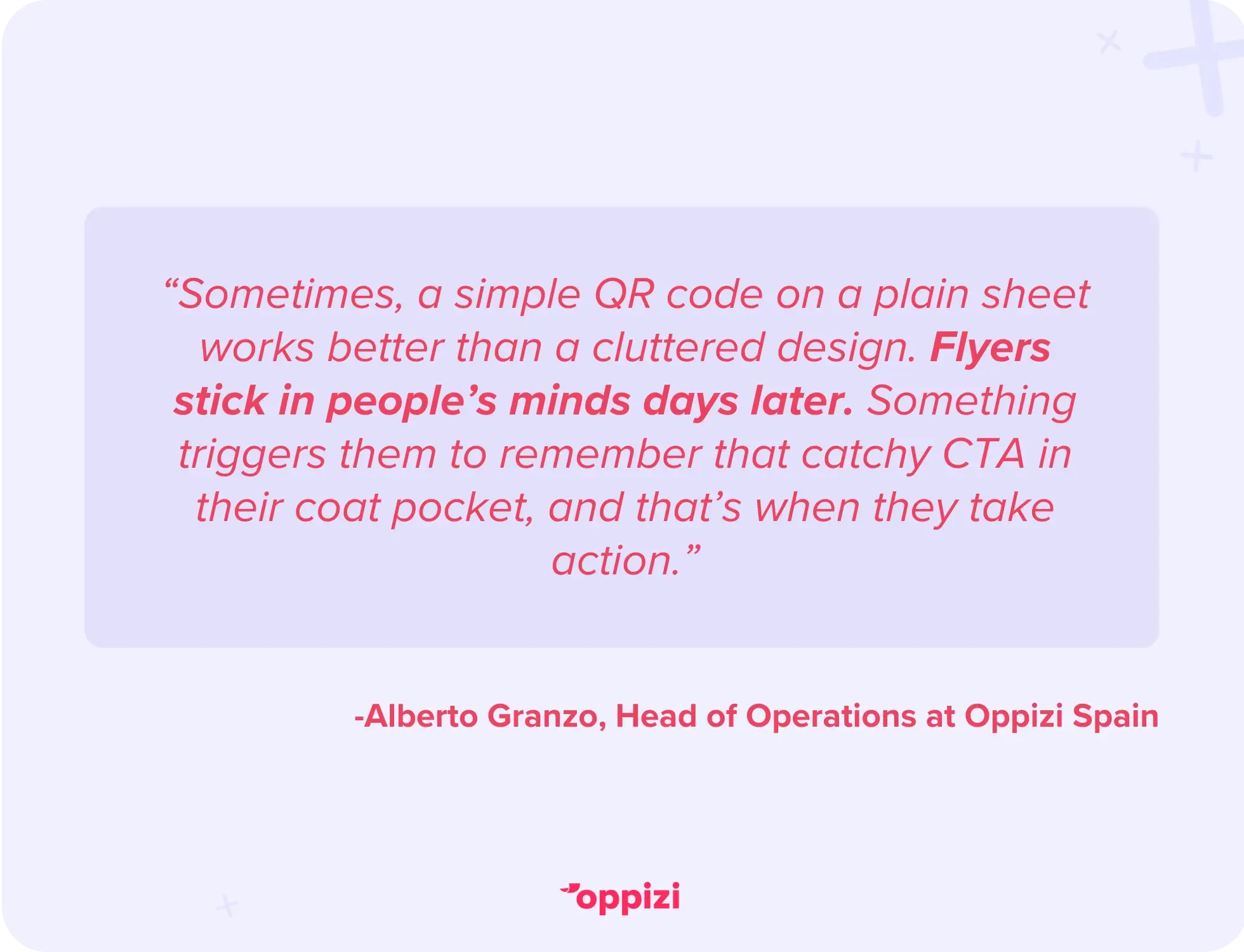 “Sometimes, a simple QR code on a plain sheet works better than a cluttered design. Flyers stick in people’s minds days later. Something triggers them to remember that catchy CTA in their coat pocket, and that’s when they take action.” - Alberto Granzo, Head of Operations at Oppizi Spain